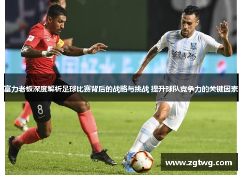 富力老板深度解析足球比赛背后的战略与挑战 提升球队竞争力的关键因素